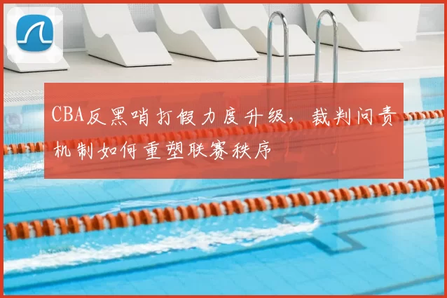 CBA反黑哨打假力度升级，裁判问责机制如何重塑联赛秩序