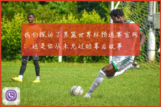 我们探访了男篮世界杯预选赛官网:这是你从未见过的幕后故事