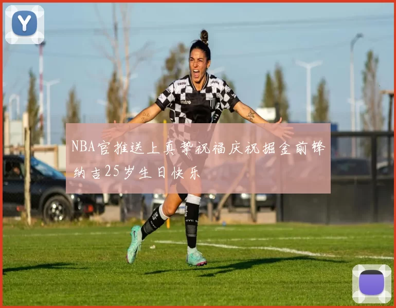 NBA官推送上真挚祝福庆祝掘金前锋纳吉25岁生日快乐