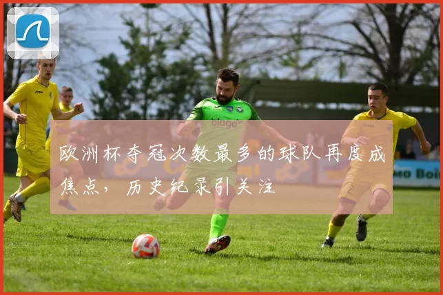 欧洲杯夺冠次数最多的球队再度成焦点，历史纪录引关注