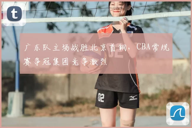 广东队主场战胜北京首钢，CBA常规赛争冠集团竞争激烈