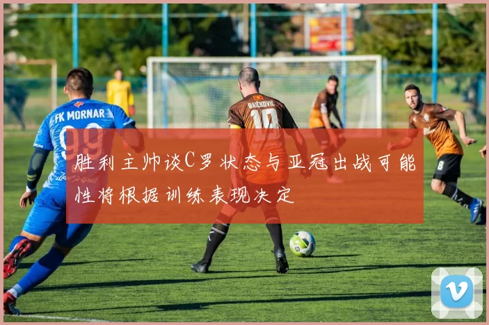 胜利主帅谈C罗状态与亚冠出战可能性将根据训练表现决定