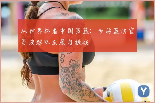 从世界杯看中国男篮：专访篮协官员谈球队发展与挑战