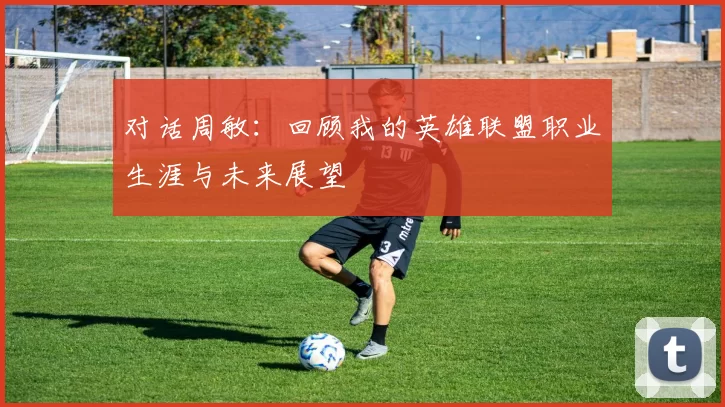 对话周敏:回顾我的英雄联盟职业生涯与未来展望
