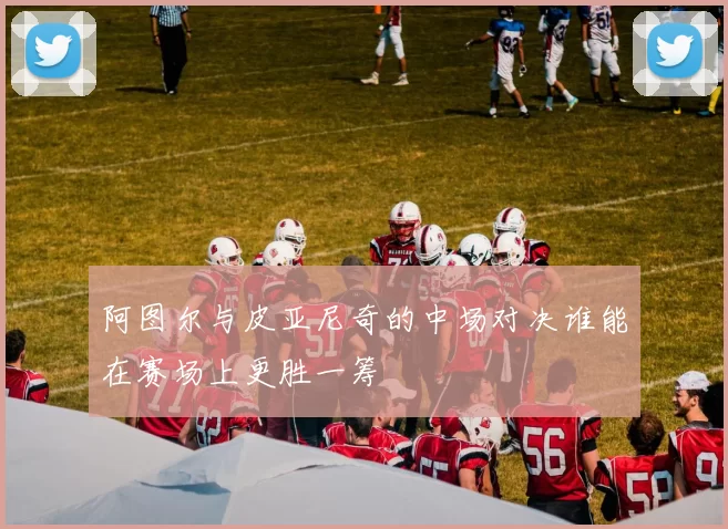 阿图尔与皮亚尼奇的中场对决谁能在赛场上更胜一筹