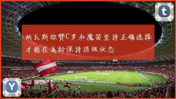 纳瓦斯称赞C罗和魔笛坚持正确选择才能在高龄保持顶级状态