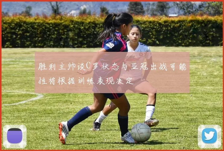 胜利主帅谈C罗状态与亚冠出战可能性将根据训练表现决定