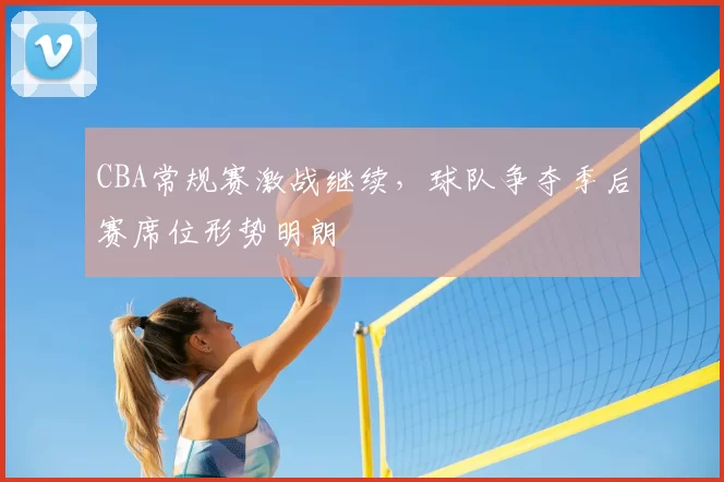 CBA常规赛激战继续，球队争夺季后赛席位形势明朗