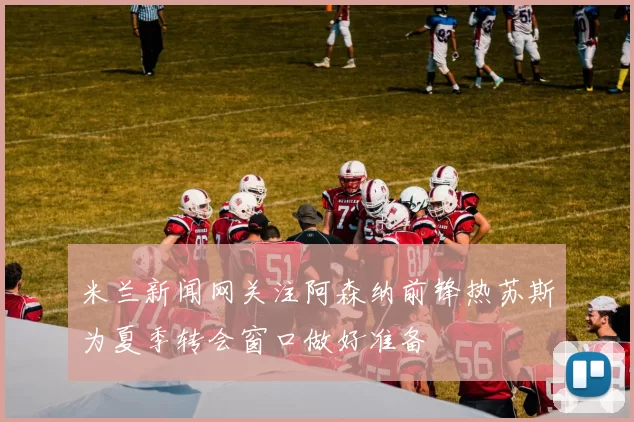 米兰新闻网关注阿森纳前锋热苏斯为夏季转会窗口做好准备