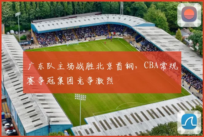广东队主场战胜北京首钢，CBA常规赛争冠集团竞争激烈