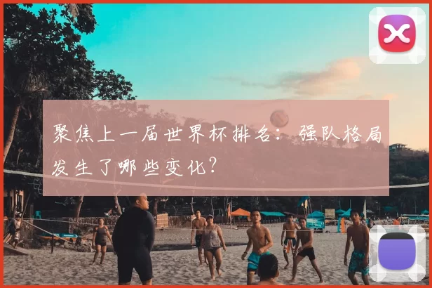 聚焦上一届世界杯排名：强队格局发生了哪些变化？