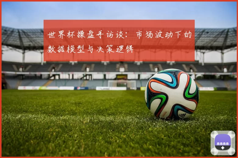 世界杯操盘手访谈:市场波动下的数据模型与决策逻辑