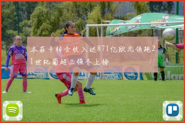 本菲卡转会收入达871亿欧元领跑21世纪葡超三强齐上榜