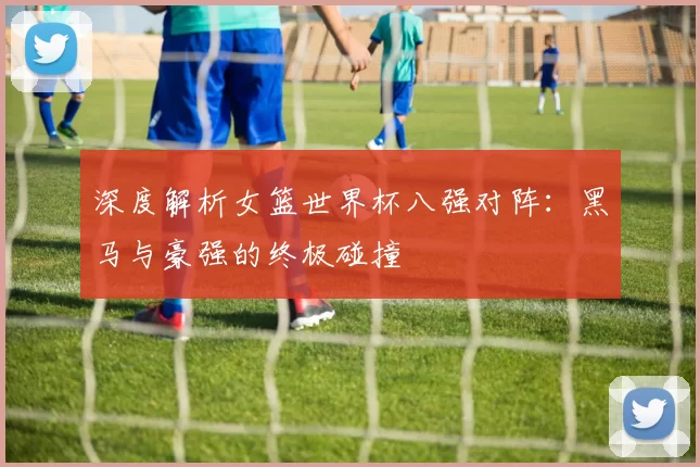深度解析女篮世界杯八强对阵:黑马与豪强的终极碰撞