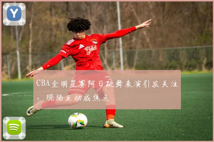 CBA全明星赛阿日跳舞表演引发关注，现场互动成焦点