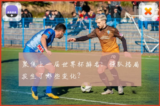 聚焦上一届世界杯排名：强队格局发生了哪些变化？