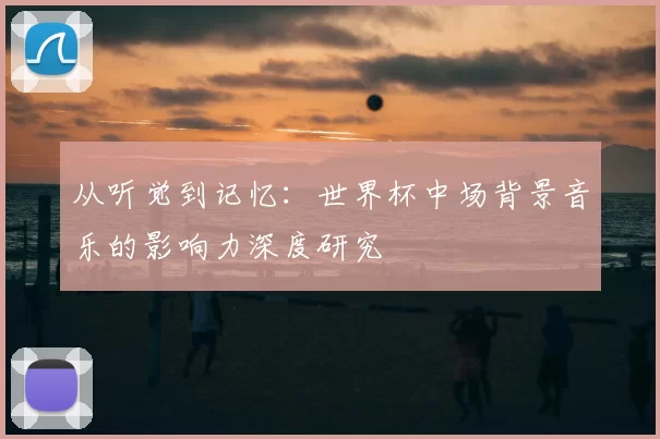 从听觉到记忆:世界杯中场背景音乐的影响力深度研究