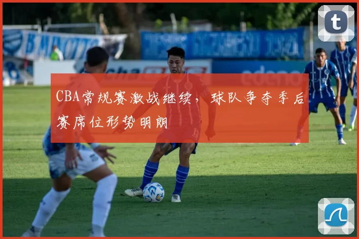 CBA常规赛激战继续，球队争夺季后赛席位形势明朗