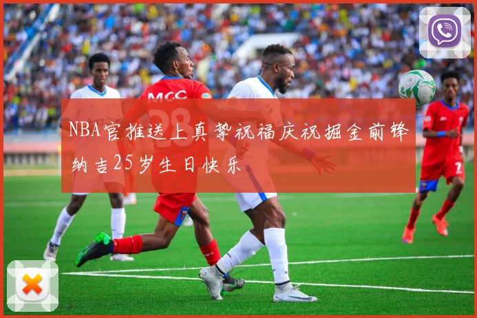 NBA官推送上真挚祝福庆祝掘金前锋纳吉25岁生日快乐