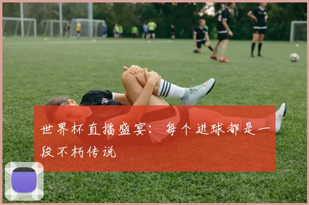 世界杯直播盛宴:每个进球都是一段不朽传说