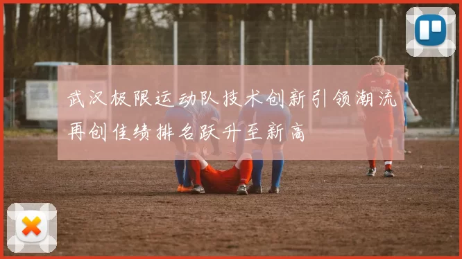 武汉极限运动队技术创新引领潮流再创佳绩排名跃升至新高