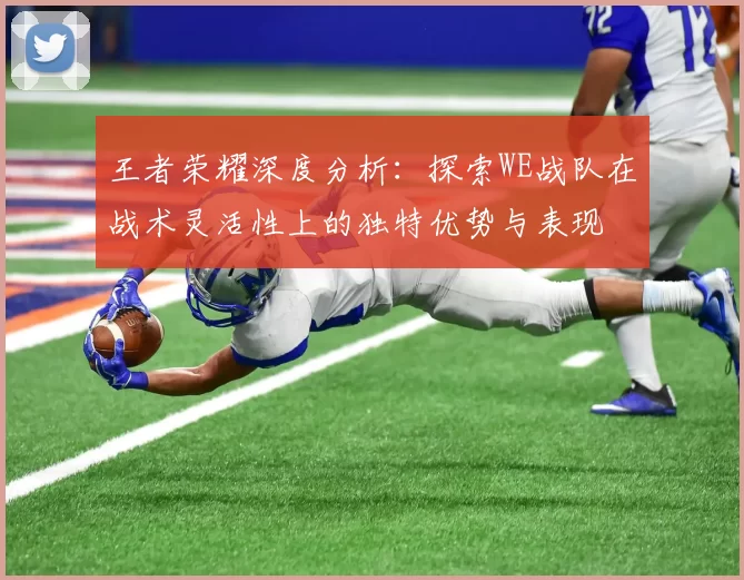 王者荣耀深度分析：探索WE战队在战术灵活性上的独特优势与表现
