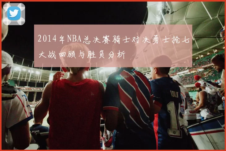 2014年NBA总决赛骑士对决勇士抢七大战回顾与胜负分析