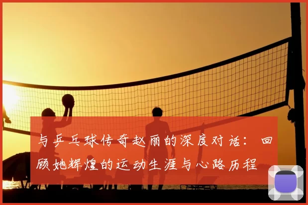与乒乓球传奇赵丽的深度对话:回顾她辉煌的运动生涯与心路历程
