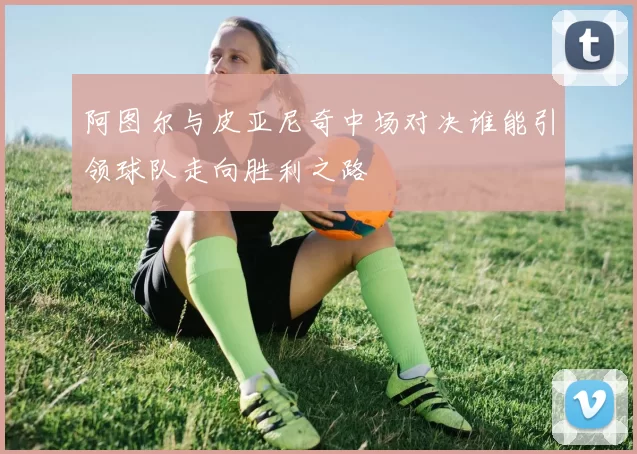 阿图尔与皮亚尼奇中场对决谁能引领球队走向胜利之路