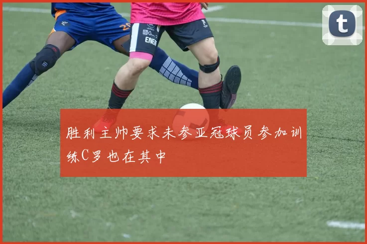 胜利主帅要求未参亚冠球员参加训练C罗也在其中