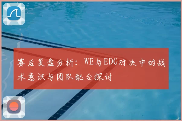 赛后复盘分析：WE与EDG对决中的战术意识与团队配合探讨