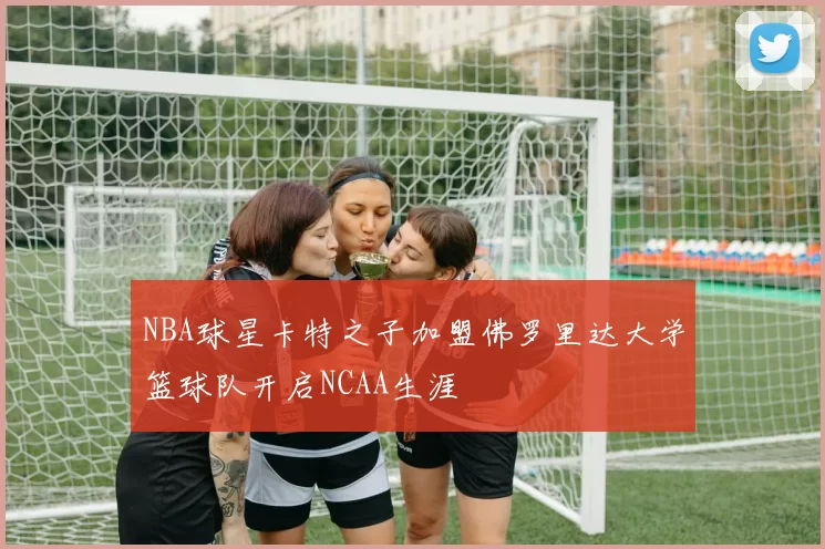 NBA球星卡特之子加盟佛罗里达大学篮球队开启NCAA生涯