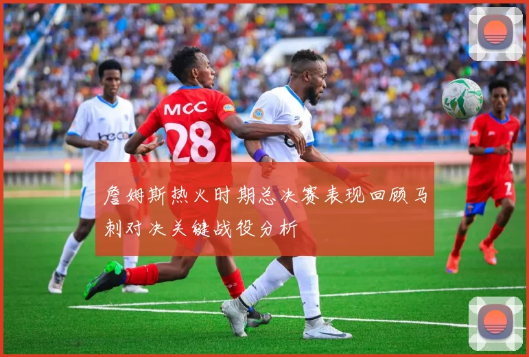 詹姆斯热火时期总决赛表现回顾马刺对决关键战役分析