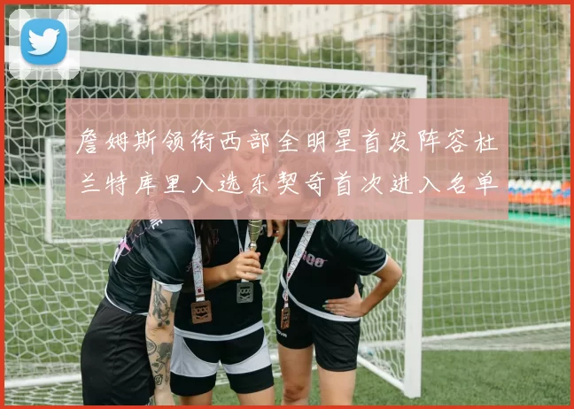 詹姆斯领衔西部全明星首发阵容杜兰特库里入选东契奇首次进入名单