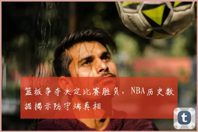 篮板争夺决定比赛胜负，NBA历史数据揭示防守端真相