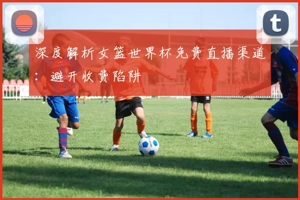 深度解析女篮世界杯免费直播渠道:避开收费陷阱