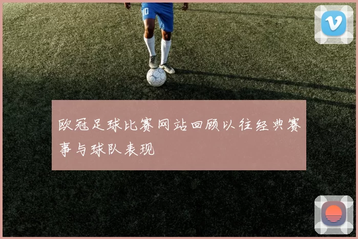 欧冠足球比赛网站回顾以往经典赛事与球队表现