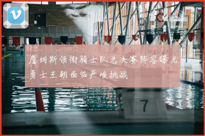 詹姆斯领衔骑士队总决赛阵容曝光勇士王朝面临严峻挑战