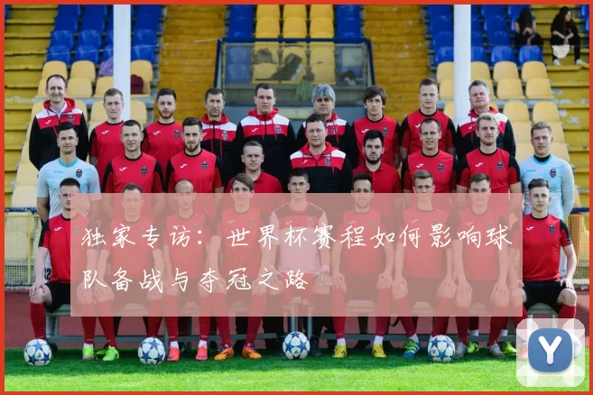 独家专访:世界杯赛程如何影响球队备战与夺冠之路