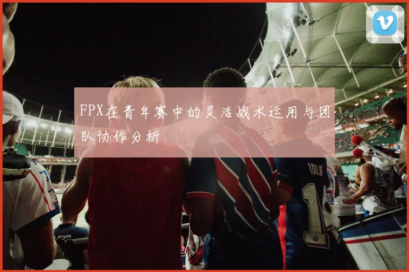 FPX在青年赛中的灵活战术运用与团队协作分析