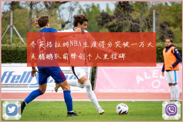 乔英格拉姆NBA生涯得分突破一万大关鹈鹕队前锋创个人里程碑