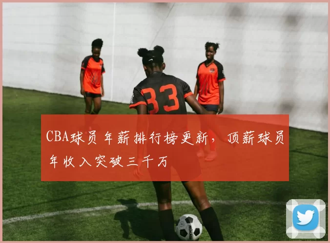 CBA球员年薪排行榜更新，顶薪球员年收入突破三千万