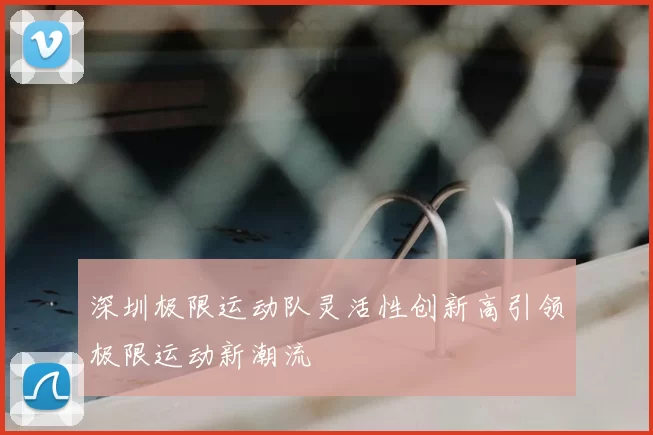 深圳极限运动队灵活性创新高引领极限运动新潮流