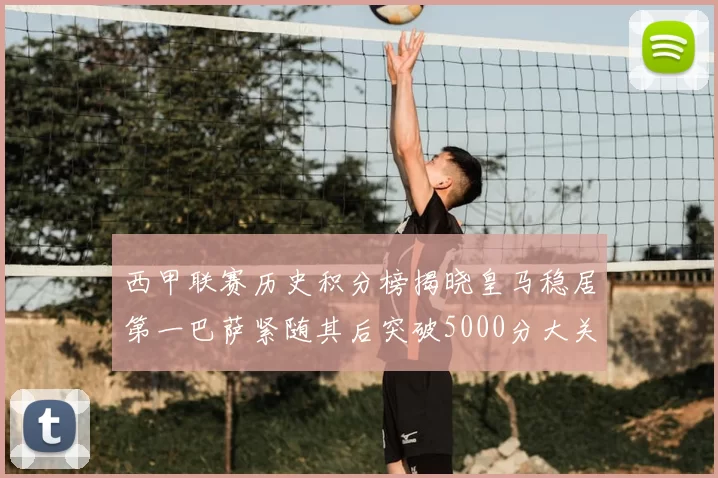 西甲联赛历史积分榜揭晓皇马稳居第一巴萨紧随其后突破5000分大关