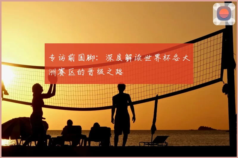 专访前国脚：深度解读世界杯各大洲赛区的晋级之路