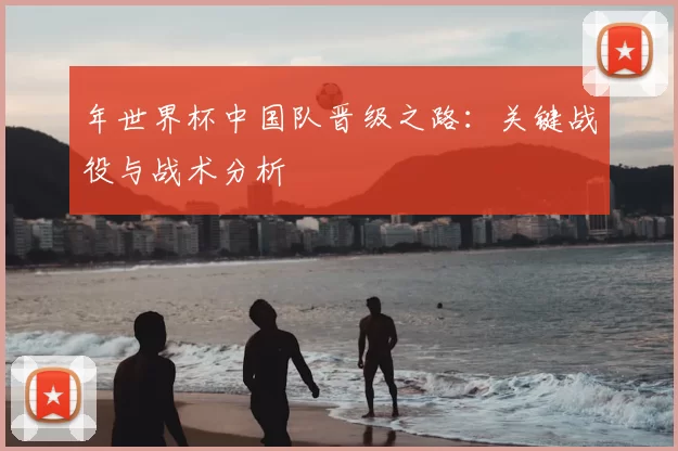 年世界杯中国队晋级之路:关键战役与战术分析