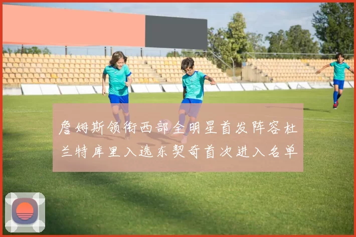 詹姆斯领衔西部全明星首发阵容杜兰特库里入选东契奇首次进入名单