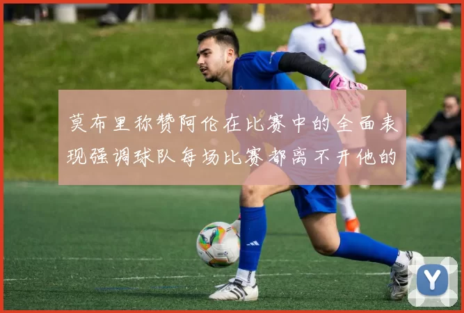 莫布里称赞阿伦在比赛中的全面表现强调球队每场比赛都离不开他的贡献