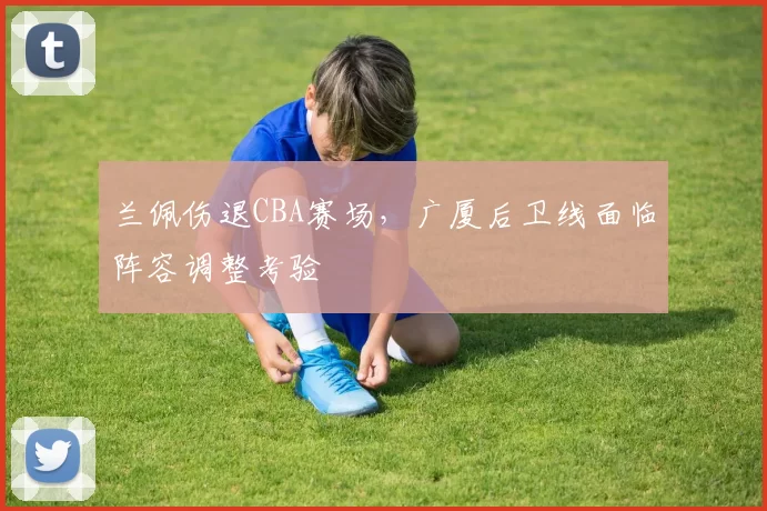 兰佩伤退CBA赛场，广厦后卫线面临阵容调整考验