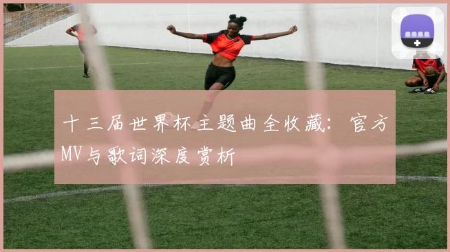 十三届世界杯主题曲全收藏:官方MV与歌词深度赏析